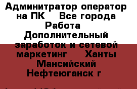 Админитратор-оператор на ПК  - Все города Работа » Дополнительный заработок и сетевой маркетинг   . Ханты-Мансийский,Нефтеюганск г.